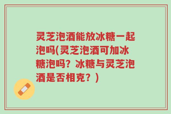 灵芝泡酒能放冰糖一起泡吗(灵芝泡酒可加冰糖泡吗？冰糖与灵芝泡酒是否相克？)-第1张图片-超越