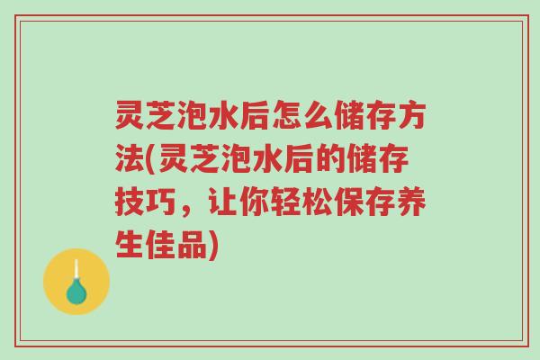 灵芝泡水后怎么储存方法(灵芝泡水后的储存技巧,让你轻松保存养生佳品)-第1张图片-超越 灵芝泡水后怎么储存方法(灵芝泡水后的储存技巧,让你轻松保存养生佳品)-第1张图片-超越