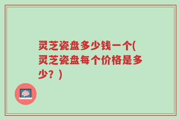灵芝瓷盘多少钱一个(灵芝瓷盘每个价格是多少？)-第1张图片-超越
