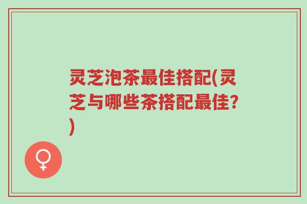 灵芝泡茶最佳搭配(灵芝与哪些茶搭配最佳?)-第1张图片-超越 灵芝泡茶最佳搭配(灵芝与哪些茶搭配最佳?)-第1张图片-超越