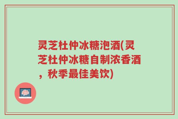 灵芝杜仲冰糖泡酒(灵芝杜仲冰糖自制浓香酒，秋季最佳美饮)-第1张图片-超越