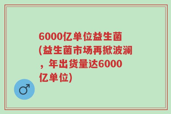 6000亿单位益生菌(益生菌市场再掀波澜，年出货量达6000亿单位)-第1张图片-超越