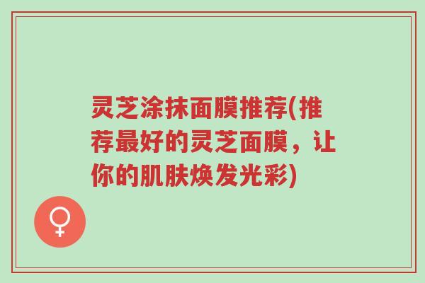 灵芝涂抹面膜推荐(推荐最好的灵芝面膜,让你的肌肤焕发光彩)-第1张图片-超越 灵芝涂抹面膜推荐(推荐最好的灵芝面膜,让你的肌肤焕发光彩)-第1张图片-超越