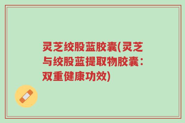 灵芝绞股蓝胶囊(灵芝与绞股蓝提取物胶囊：双重健康功效)-第1张图片-超越