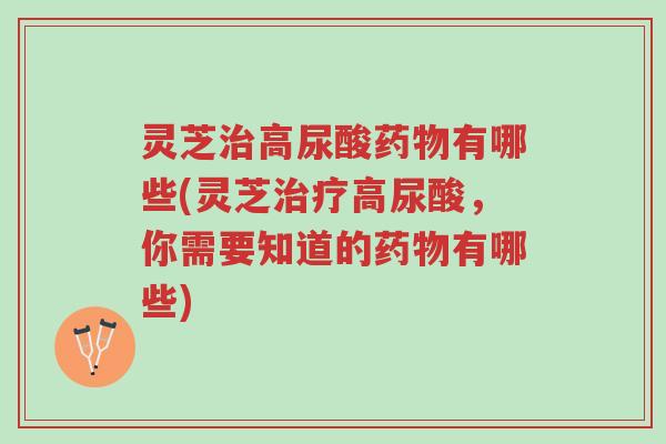 灵芝治高尿酸药物有哪些(灵芝治疗高尿酸,你需要知道的药物有哪些)-第1张图片-超越 灵芝治高尿酸药物有哪些(灵芝治疗高尿酸,你需要知道的药物有哪些)-第1张图片-超越