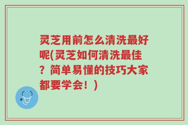 灵芝用前怎么清洗最好呢(灵芝如何清洗最佳？简单易懂的技巧大家都要学会！)-第1张图片-超越