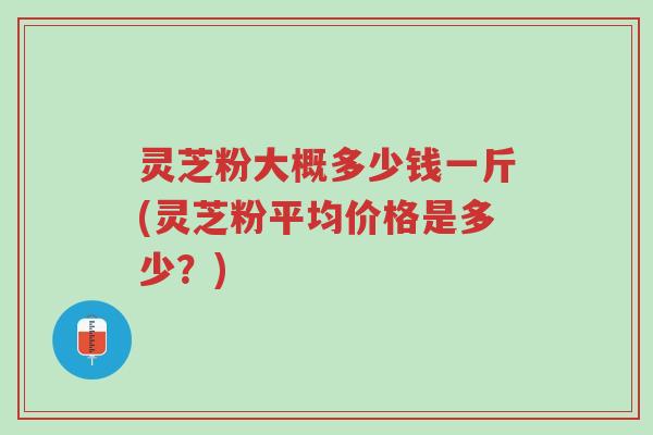 灵芝粉大概多少钱一斤(灵芝粉平均价格是多少?)-第1张图片-超越 灵芝粉大概多少钱一斤(灵芝粉平均价格是多少?)-第1张图片-超越