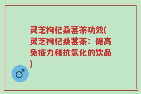 灵芝枸杞桑葚茶功效(灵芝枸杞桑葚茶：提高免疫力和抗氧化的饮品)-第1张图片-超越