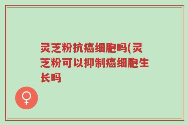 灵芝粉抗癌细胞吗(灵芝粉可以抑制癌细胞生长吗-第1张图片-超越 灵芝粉抗癌细胞吗(灵芝粉可以抑制癌细胞生长吗-第1张图片-超越