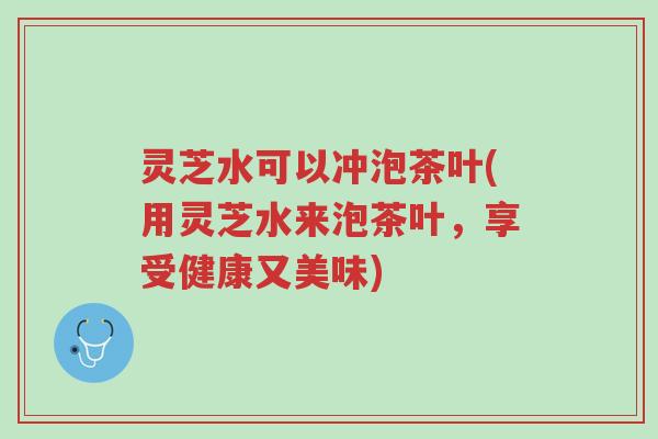 灵芝水可以冲泡茶叶(用灵芝水来泡茶叶,享受健康又美味)-第1张图片-超越 灵芝水可以冲泡茶叶(用灵芝水来泡茶叶,享受健康又美味)-第1张图片-超越