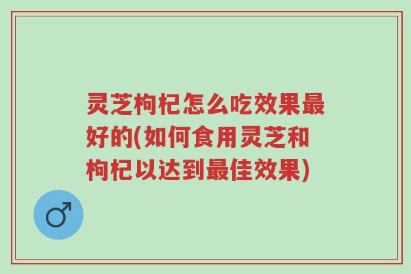 灵芝枸杞怎么吃效果最好的(如何食用灵芝和枸杞以达到最佳效果)-第1张图片-超越
