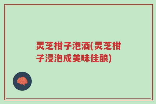 灵芝柑子泡酒(灵芝柑子浸泡成美味佳酿)-第1张图片-超越 灵芝柑子泡酒(灵芝柑子浸泡成美味佳酿)-第1张图片-超越