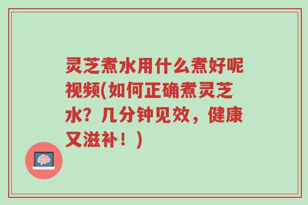 灵芝煮水用什么煮好呢视频(如何正确煮灵芝水?几分钟见效,健康又滋补!)-第1张图片-超越 灵芝煮水用什么煮好呢视频(如何正确煮灵芝水?几分钟见效,健康又滋补!)-第1张图片-超越