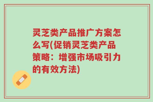 灵芝类产品推广方案怎么写(促销灵芝类产品策略:增强市场吸引力的有效方法)-第1张图片-超越 灵芝类产品推广方案怎么写(促销灵芝类产品策略:增强市场吸引力的有效方法)-第1张图片-超越