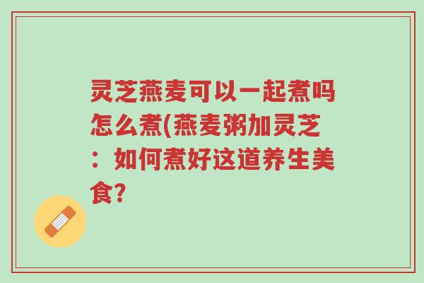灵芝燕麦可以一起煮吗怎么煮(燕麦粥加灵芝:如何煮好这道养生美食?-第1张图片-超越 灵芝燕麦可以一起煮吗怎么煮(燕麦粥加灵芝:如何煮好这道养生美食?-第1张图片-超越