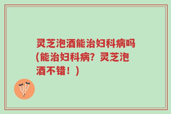 灵芝泡酒能治妇科病吗(能治妇科病?灵芝泡酒不错!)-第1张图片-超越 灵芝泡酒能治妇科病吗(能治妇科病?灵芝泡酒不错!)-第1张图片-超越