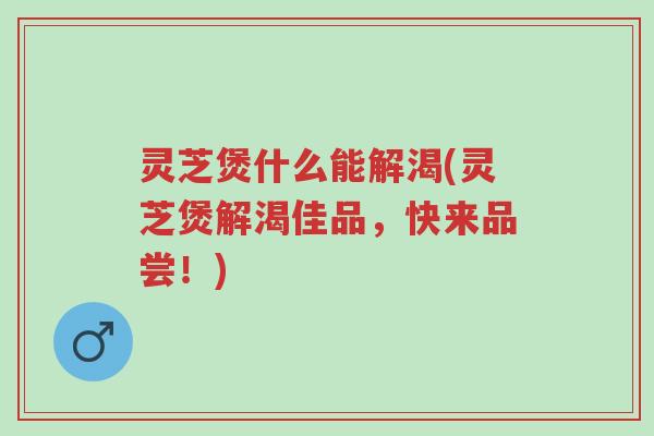 灵芝煲什么能解渴(灵芝煲解渴佳品,快来品尝!)-第1张图片-超越 灵芝煲什么能解渴(灵芝煲解渴佳品,快来品尝!)-第1张图片-超越