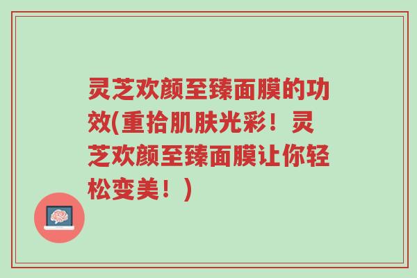 灵芝欢颜至臻面膜的功效(重拾肌肤光彩!灵芝欢颜至臻面膜让你轻松变美!)-第1张图片-超越 灵芝欢颜至臻面膜的功效(重拾肌肤光彩!灵芝欢颜至臻面膜让你轻松变美!)-第1张图片-超越