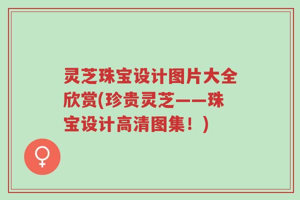 灵芝珠宝设计图片大全欣赏(珍贵灵芝——珠宝设计高清图集!)-第1张图片-超越 灵芝珠宝设计图片大全欣赏(珍贵灵芝——珠宝设计高清图集!)-第1张图片-超越
