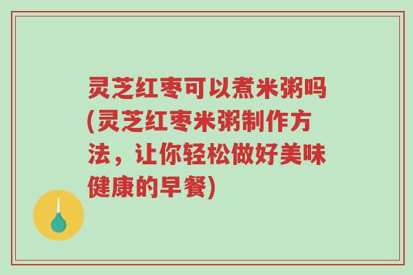 灵芝红枣可以煮米粥吗(灵芝红枣米粥制作方法,让你轻松做好美味健康的早餐)-第1张图片-超越 灵芝红枣可以煮米粥吗(灵芝红枣米粥制作方法,让你轻松做好美味健康的早餐)-第1张图片-超越