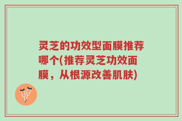 灵芝的功效型面膜推荐哪个(推荐灵芝功效面膜,从根源改善肌肤)-第1张图片-超越 灵芝的功效型面膜推荐哪个(推荐灵芝功效面膜,从根源改善肌肤)-第1张图片-超越