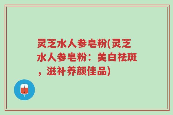 灵芝水人参皂粉(灵芝水人参皂粉:美白祛斑,滋补养颜佳品)-第1张图片-超越 灵芝水人参皂粉(灵芝水人参皂粉:美白祛斑,滋补养颜佳品)-第1张图片-超越
