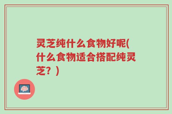 灵芝纯什么食物好呢(什么食物适合搭配纯灵芝?)-第1张图片-超越 灵芝纯什么食物好呢(什么食物适合搭配纯灵芝?)-第1张图片-超越