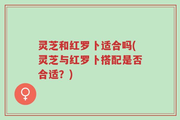 灵芝和红罗卜适合吗(灵芝与红罗卜搭配是否合适?)-第1张图片-超越 灵芝和红罗卜适合吗(灵芝与红罗卜搭配是否合适?)-第1张图片-超越