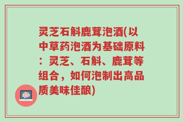 灵芝石斛鹿茸泡酒(以中草药泡酒为基础原料:灵芝、石斛、鹿茸等组合,如何泡制出高品质美味佳酿)-第1张图片-超越 灵芝石斛鹿茸泡酒(以中草药泡酒为基础原料:灵芝、石斛、鹿茸等组合,如何泡制出高品质美味佳酿)-第1张图片-超越