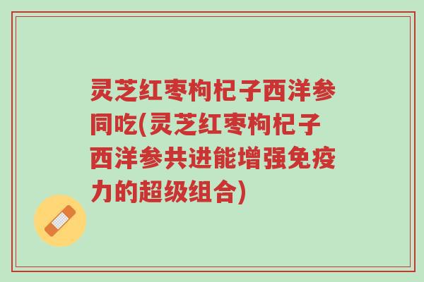 灵芝红枣枸杞子西洋参同吃(灵芝红枣枸杞子西洋参共进能增强免疫力的超级组合)-第1张图片-超越 灵芝红枣枸杞子西洋参同吃(灵芝红枣枸杞子西洋参共进能增强免疫力的超级组合)-第1张图片-超越