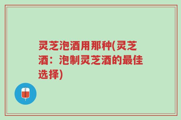 灵芝泡酒用那种(灵芝酒:泡制灵芝酒的最佳选择)-第1张图片-超越 灵芝泡酒用那种(灵芝酒:泡制灵芝酒的最佳选择)-第1张图片-超越