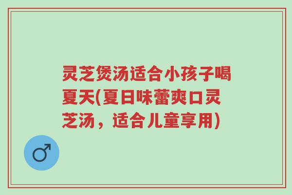 灵芝煲汤适合小孩子喝夏天(夏日味蕾爽口灵芝汤,适合儿童享用)-第1张图片-超越 灵芝煲汤适合小孩子喝夏天(夏日味蕾爽口灵芝汤,适合儿童享用)-第1张图片-超越