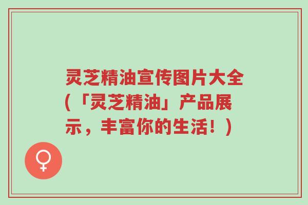 灵芝精油宣传图片大全(「灵芝精油」产品展示,丰富你的生活!)-第1张图片-超越 灵芝精油宣传图片大全(「灵芝精油」产品展示,丰富你的生活!)-第1张图片-超越