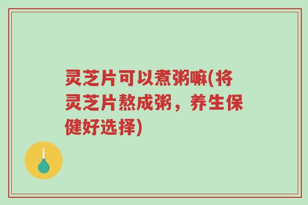 灵芝片可以煮粥嘛(将灵芝片熬成粥,养生保健好选择)-第1张图片-超越 灵芝片可以煮粥嘛(将灵芝片熬成粥,养生保健好选择)-第1张图片-超越