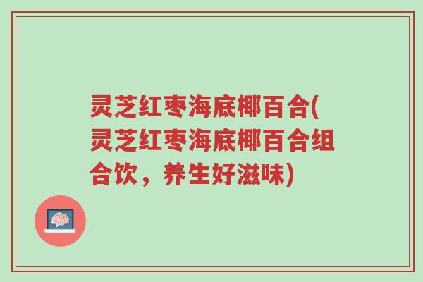 灵芝红枣海底椰百合(灵芝红枣海底椰百合组合饮,养生好滋味)-第1张图片-超越 灵芝红枣海底椰百合(灵芝红枣海底椰百合组合饮,养生好滋味)-第1张图片-超越