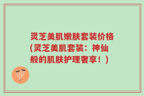 灵芝美肌嫩肤套装价格(灵芝美肌套装：神仙般的肌肤护理奢享！)-第1张图片-超越