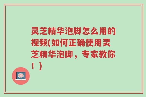 灵芝精华泡脚怎么用的视频(如何正确使用灵芝精华泡脚,专家教你!)-第1张图片-超越 灵芝精华泡脚怎么用的视频(如何正确使用灵芝精华泡脚,专家教你!)-第1张图片-超越