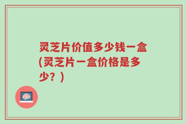 灵芝片价值多少钱一盒(灵芝片一盒价格是多少？)-第1张图片-超越