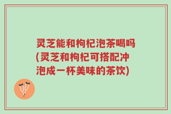 灵芝能和枸杞泡茶喝吗(灵芝和枸杞可搭配冲泡成一杯美味的茶饮)-第1张图片-超越 灵芝能和枸杞泡茶喝吗(灵芝和枸杞可搭配冲泡成一杯美味的茶饮)-第1张图片-超越