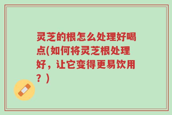 灵芝的根怎么处理好喝点(如何将灵芝根处理好,让它变得更易饮用?)-第1张图片-超越 灵芝的根怎么处理好喝点(如何将灵芝根处理好,让它变得更易饮用?)-第1张图片-超越