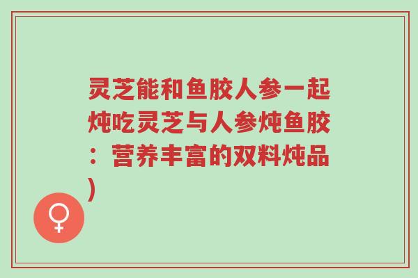 灵芝能和鱼胶人参一起炖吃灵芝与人参炖鱼胶:营养丰富的双料炖品)-第1张图片-超越 灵芝能和鱼胶人参一起炖吃灵芝与人参炖鱼胶:营养丰富的双料炖品)-第1张图片-超越