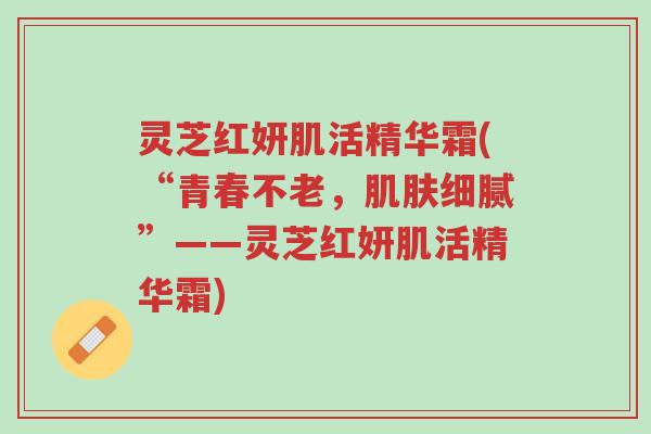 灵芝红妍肌活精华霜(“青春不老,肌肤细腻”——灵芝红妍肌活精华霜)-第1张图片-超越 灵芝红妍肌活精华霜(“青春不老,肌肤细腻”——灵芝红妍肌活精华霜)-第1张图片-超越