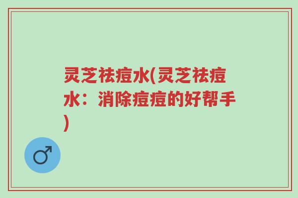 灵芝祛痘水(灵芝祛痘水:消除痘痘的好帮手)-第1张图片-超越 灵芝祛痘水(灵芝祛痘水:消除痘痘的好帮手)-第1张图片-超越