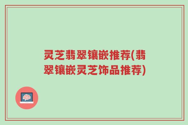 灵芝翡翠镶嵌推荐(翡翠镶嵌灵芝饰品推荐)-第1张图片-超越 灵芝翡翠镶嵌推荐(翡翠镶嵌灵芝饰品推荐)-第1张图片-超越