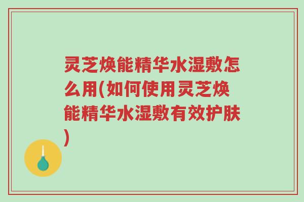 灵芝焕能精华水湿敷怎么用(如何使用灵芝焕能精华水湿敷有效护肤)-第1张图片-超越 灵芝焕能精华水湿敷怎么用(如何使用灵芝焕能精华水湿敷有效护肤)-第1张图片-超越