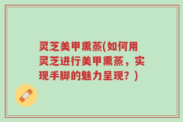灵芝美甲熏蒸(如何用灵芝进行美甲熏蒸,实现手脚的魅力呈现?)-第1张图片-超越 灵芝美甲熏蒸(如何用灵芝进行美甲熏蒸,实现手脚的魅力呈现?)-第1张图片-超越