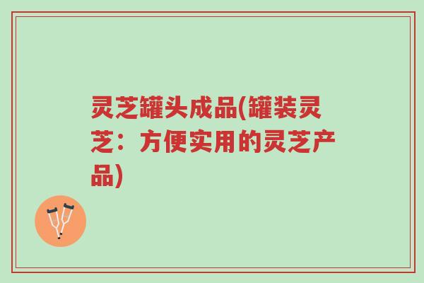 灵芝罐头成品(罐装灵芝:方便实用的灵芝产品)-第1张图片-超越 灵芝罐头成品(罐装灵芝:方便实用的灵芝产品)-第1张图片-超越