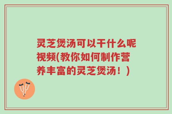 灵芝煲汤可以干什么呢视频(教你如何制作营养丰富的灵芝煲汤！)-第1张图片-超越