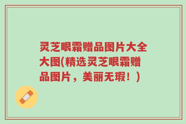 灵芝眼霜赠品图片大全大图(精选灵芝眼霜赠品图片,美丽无瑕!)-第1张图片-超越 灵芝眼霜赠品图片大全大图(精选灵芝眼霜赠品图片,美丽无瑕!)-第1张图片-超越