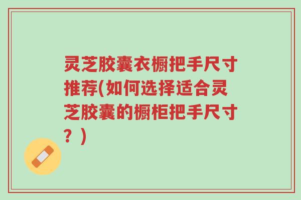 灵芝胶囊衣橱把手尺寸推荐(如何选择适合灵芝胶囊的橱柜把手尺寸?)-第1张图片-超越 灵芝胶囊衣橱把手尺寸推荐(如何选择适合灵芝胶囊的橱柜把手尺寸?)-第1张图片-超越